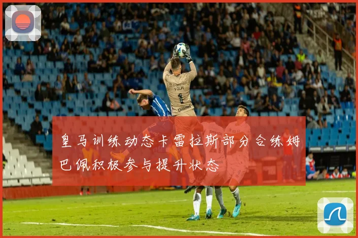 皇马训练动态卡雷拉斯部分合练姆巴佩积极参与提升状态
