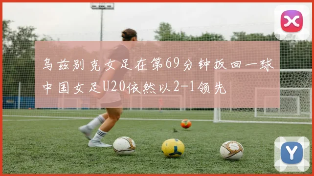 乌兹别克女足在第69分钟扳回一球中国女足U20依然以2-1领先