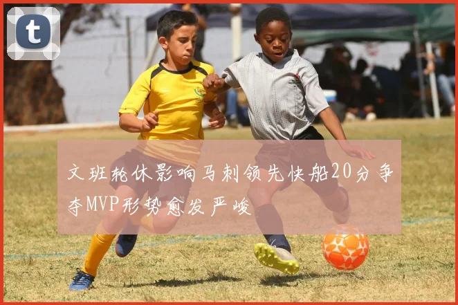 文班轮休影响马刺领先快船20分争夺MVP形势愈发严峻