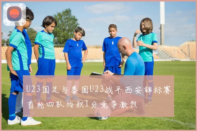 U23国足与泰国U23战平西安锦标赛首轮四队均积1分竞争激烈