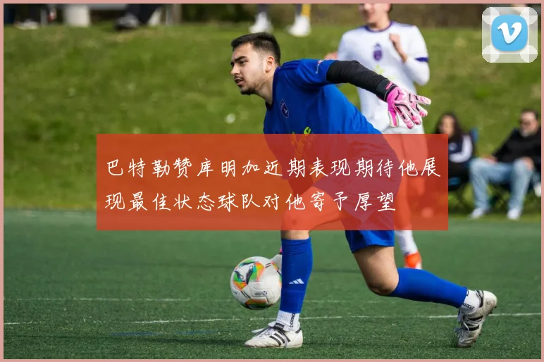 巴特勒赞库明加近期表现期待他展现最佳状态球队对他寄予厚望