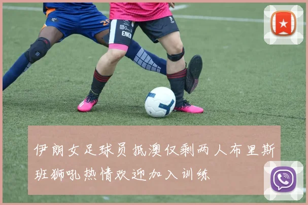 伊朗女足球员抵澳仅剩两人布里斯班狮吼热情欢迎加入训练