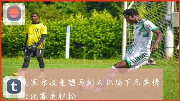瓦塞尔谈重塑马刺文化场下兄弟情让比赛更轻松