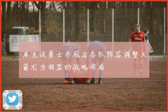 库克谈勇士夺冠后各队阵容调整火箭尤为明显的战略布局