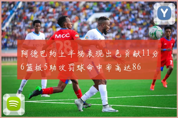 阿德巴约上半场表现出色贡献11分6篮板5助攻罚球命中率高达86
