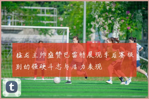 猛龙主帅盛赞巴雷特展现季后赛级别的强硬斗志与活力表现